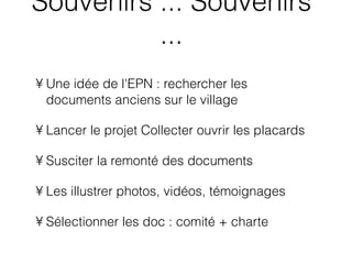 Une idée de l'EPN : rechercher les documents anciens sur le village  Lancer le projet Collecter ouvrir les placards Susciter la remonté des documents  Les illustrer photos, vidéos, témoignages Sélectionner les doc : comité + charte  Souvenirs ... Souvenirs ... 