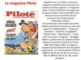 Rappelez-vous, en 1959, un nouveau magazine majoritairement consacré aux bandes dessinées apparaît : le magazine  Pilote . C’est en feuilletant ces pages que les jeunes lecteurs des années 60 ont pu découvrir pour la première fois les aventures d’un certain gaulois irréductible, Astérix... De nombreuses autre bandes dessinées célèbres prendront naissance au cœur des pages de l'hebdomadaire : "Tanguy et Laverdure", "Valentin, le vagabond", "Achille Talon", "Bob Morane", "Lucky Luke" ou encore "Iznogoud"…  Le savez-vous ?  La publication du magazine  Pilote  (devenu mensuel en 1974) a pris fin en 1989. Mais depuis 2003, le magazine réapparaît ponctuellement lors de grands évènements : un numéro spécial a fêté en 2008 les 40 ans de mai 68, et un autre a fêté en 2009 les 40 ans de "69, année érotique"... Le magazine Pilote 