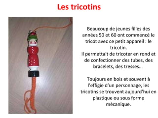 Beaucoup de jeunes filles des années 50 et 60 ont commencé le tricot avec ce petit appareil : le tricotin. Il permettait de tricoter en rond et de confectionner des tubes, des bracelets, des tresses…  Toujours en bois et souvent à l’effigie d’un personnage, les tricotins se trouvent aujourd’hui en plastique ou sous forme mécanique. Les tricotins 