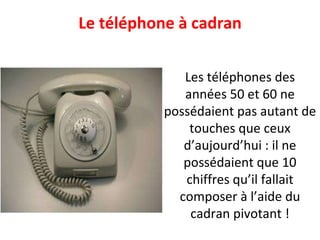 Le téléphone à cadran Les téléphones des années 50 et 60 ne possédaient pas autant de touches que ceux d’aujourd’hui : il ne possédaient que 10 chiffres qu’il fallait composer à l’aide du cadran pivotant ! 