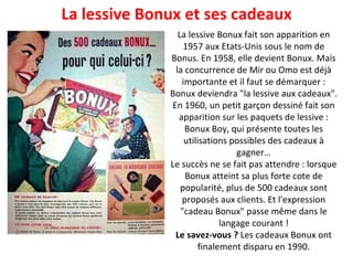 La lessive Bonux fait son apparition en 1957 aux Etats-Unis sous le nom de Bonus. En 1958, elle devient Bonux. Mais la concurrence de Mir ou Omo est déjà importante et il faut se démarquer : Bonux deviendra "la lessive aux cadeaux". En 1960, un petit garçon dessiné fait son apparition sur les paquets de lessive : Bonux Boy, qui présente toutes les utilisations possibles des cadeaux à gagner… Le succès ne se fait pas attendre : lorsque Bonux atteint sa plus forte cote de popularité, plus de 500 cadeaux sont proposés aux clients. Et l'expression "cadeau Bonux" passe même dans le langage courant ! Le savez-vous ?  Les cadeaux Bonux ont finalement disparu en 1990. La lessive Bonux et ses cadeaux 