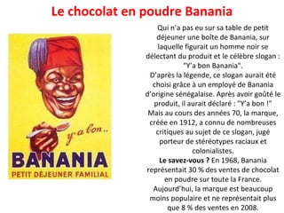 Le chocolat en poudre Banania Qui n’a pas eu sur sa table de petit déjeuner une boîte de Banania, sur laquelle figurait un homme noir se délectant du produit et le célèbre slogan : "Y’a bon Banania". D’après la légende, ce slogan aurait été choisi grâce à un employé de Banania d’origine sénégalaise. Après avoir goûté le produit, il aurait déclaré : "Y’a bon !" Mais au cours des années 70, la marque, créée en 1912, a connu de nombreuses critiques au sujet de ce slogan, jugé porteur de stéréotypes raciaux et colonialistes. Le savez-vous ?  En 1968, Banania représentait 30 % des ventes de chocolat en poudre sur toute la France. Aujourd’hui, la marque est beaucoup moins populaire et ne représentait plus que 8 % des ventes en 2008. 