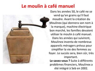 Le moulin à café manuel Dans les années 50, le café ne se vend qu’en grains qu’il faut moudre. Avant la création du Moulinex (qui donnera son nom à la marque), machine électrique bon marché, les familles devaient utiliser le moulin à café manuel. Dans les années qui suivirent, Moulinex inventa de nombreux appareils ménagers prévus pour simplifier la vie des femmes au foyer. Le succès sera, bien sûr, très important.  Le savez-vous ?  Suite à différents problèmes financiers, Moulinex a été intégré à Seb en 2002. 