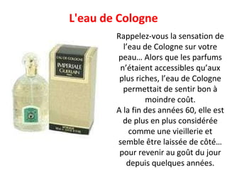 Rappelez-vous la sensation de l’eau de Cologne sur votre peau… Alors que les parfums n’étaient accessibles qu’aux plus riches, l’eau de Cologne permettait de sentir bon à moindre coût. A la fin des années 60, elle est de plus en plus considérée comme une vieillerie et semble être laissée de côté… pour revenir au goût du jour depuis quelques années. L'eau de Cologne 