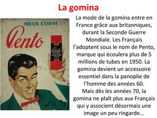 La mode de la gomina entre en France grâce aux britanniques, durant la Seconde Guerre Mondiale. Les Français l’adoptent sous le nom de Pento, marque qui écoulera plus de 5 millions de tubes en 1950. La gomina devient un accessoire essentiel dans la panoplie de l’homme des années 60. Mais dès les années 70, la gomina ne plaît plus aux Français qui y associent désormais une image un peu ringarde... La gomina 
