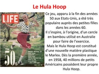 Ce jeu, apparu à la fin des années 50 aux Etats-Unis, a été très populaire auprès des petites filles dans les années 60.  Il s’inspire, à l’origine, d’un cercle en bambou utilisé en Australie pour faire de l’exercice. Mais le Hula Hoop est constitué d’une nouvelle matière plastique  le Marlex. Dès la première année, en 1958, 40 millions de petits Américains possèdent leur propre Hula Hoop. Le Hula Hoop 