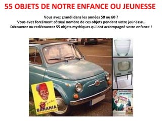 Vous avez grandi dans les années 50 ou 60 ? Vous avez forcément côtoyé nombre de ces objets pendant votre jeunesse… Découvrez ou redécouvrez 55 objets mythiques qui ont accompagné votre enfance !   55 OBJETS DE NOTRE ENFANCE OU JEUNESSE  