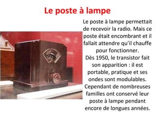 Le poste à lampe permettait de recevoir la radio. Mais ce poste était encombrant et il fallait attendre qu’il chauffe pour fonctionner. Dès 1950, le transistor fait son apparition : il est portable, pratique et ses ondes sont modulables. Cependant de nombreuses familles ont conservé leur poste à lampe pendant encore de longues années. Le poste à lampe 