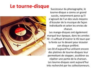 Successeur du phonographe, le tourne-disque a connu un grand succès, notamment parce qu’il s’agissait de l’un des seuls moyens d’écouter de la musique de façon individuelle et selon les envies de chacun. Les mange-disques ont également marqué leur époque, dans les années 70 : il suffisait d’insérer le 45 tours par la fente sur le devant pour écouter son disque préféré. Les DJ d’aujourd’hui utilisent encore des platines de tourne-disques leur permettant de stopper, accélérer ou répéter une partie de la chanson. Les tourne-disques sont aujourd’hui très recherché par les collectionneurs. Le tourne-disque 