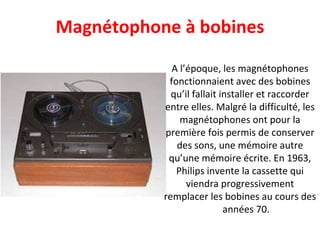 A l’époque, les magnétophones fonctionnaient avec des bobines qu’il fallait installer et raccorder entre elles. Malgré la difficulté, les magnétophones ont pour la première fois permis de conserver des sons, une mémoire autre qu’une mémoire écrite. En 1963, Philips invente la cassette qui viendra progressivement remplacer les bobines au cours des  années 70. Magnétophone à bobines 