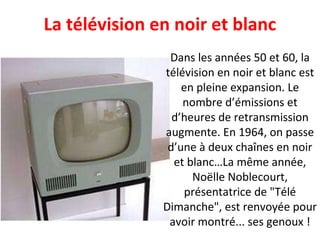 Dans les années 50 et 60, la télévision en noir et blanc est en pleine expansion. Le nombre d’émissions et d’heures de retransmission augmente. En 1964, on passe d’une à deux chaînes en noir et blanc…La même année, Noëlle Noblecourt, présentatrice de "Télé Dimanche", est renvoyée pour avoir montré... ses genoux ! La télévision en noir et blanc 