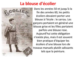 Dans les années 50 et jusqu’à la fin des années 60, les petits écoliers devaient porter une blouse à l’école : le sarrau. Les garçons portaient en général une blouse grise et les filles portaient parfois une blouse rose. Aujourd’hui cette obligation n’existe plus, mais il est souvent bien pratique d’équiper les écoliers d’une blouse lors de travaux manuels plutôt salissants tels que la peinture. La blouse d'écolier 