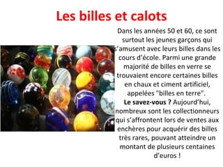 Dans les années 50 et 60, ce sont surtout les jeunes garçons qui s’amusent avec leurs billes dans les cours d’école. Parmi une grande majorité de billes en verre se trouvaient encore certaines billes en chaux et ciment artificiel, appelées "billes en terre".  Le savez-vous ?  Aujourd’hui, nombreux sont les collectionneurs qui s’affrontent lors de ventes aux enchères pour acquérir des billes très rares, pouvant atteindre un montant de plusieurs centaines d’euros ! Les billes et calots 