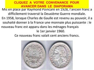 Mis en place par Raymond Poincaré en 1928, l’ancien franc a difficilement traversé la Deuxième Guerre mondiale. En 1958, lorsque Charles de Gaulle est revenu au pouvoir, il a souhaité donner à la France une monnaie plus puissante : le nouveau franc est apparu dans les ménages français  le 1er janvier 1960. Ce nouveau franc valait cent anciens francs. L'ancien franc CLIQUEZ  A  VOTRE  CONVENANCE  POUR  AVANCER DANS  LE  DIAPORAMA 