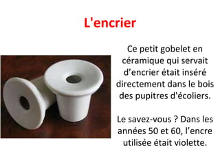 Ce petit gobelet en céramique qui servait d’encrier était inséré directement dans le bois des pupitres d'écoliers. Le savez-vous ? Dans les années 50 et 60, l’encre utilisée était violette. L'encrier 