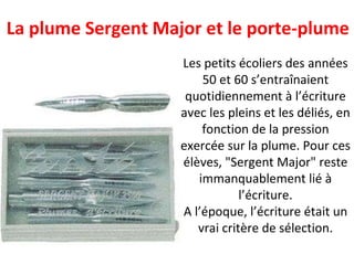 Les petits écoliers des années 50 et 60 s’entraînaient quotidiennement à l’écriture avec les pleins et les déliés, en fonction de la pression exercée sur la plume. Pour ces élèves, "Sergent Major" reste immanquablement lié à l’écriture. A l’époque, l’écriture était un vrai critère de sélection. La plume Sergent Major et le porte-plume 