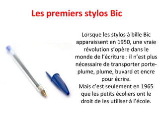 Les premiers stylos Bic Lorsque les stylos à bille Bic apparaissent en 1950, une vraie révolution s’opère dans le monde de l’écriture : il n’est plus nécessaire de transporter porte-plume, plume, buvard et encre pour écrire. Mais c’est seulement en 1965 que les petits écoliers ont le droit de les utiliser à l’école. 
