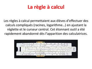 La règle à calcul Les règles à calcul permettaient aux élèves d’effectuer des calculs compliqués (racines, logarithme…) en ajustant la réglette et le curseur central. Cet étonnant outil a été rapidement abandonné dès l’apparition des calculatrices. 