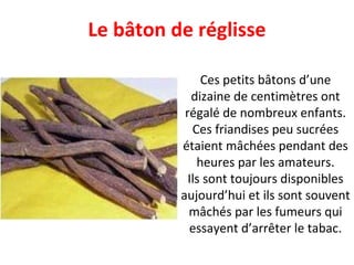 Ces petits bâtons d’une dizaine de centimètres ont régalé de nombreux enfants. Ces friandises peu sucrées étaient mâchées pendant des heures par les amateurs. Ils sont toujours disponibles aujourd’hui et ils sont souvent mâchés par les fumeurs qui essayent d’arrêter le tabac. Le bâton de réglisse 