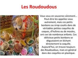 Vous vous en souvenez sûrement… Peut-être les appeliez-vous autrement, mais ces petits bonbons au sirop coulés dans de véritables petites coquilles de coques, d’huîtres ou de moules, ont ravi de nombreux enfants. Ces délicieux petits bonbons se dégustaient en léchant directement la coquille. Aujourd’hui, on trouve toujours des Roudoudous, mais en général dans des coquilles en plastique. Les Roudoudous 