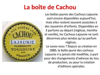 Les boîtes jaunes des Cachous Lajaunie sont encore disponibles aujourd’hui, mais elles restent souvent associées à des souvenirs d’enfants. Disponibles en 3 parfums au départ (réglisse, menthe et vanille), les Cachous Lajaunie ne sont désormais plus vendus qu’au parfum réglisse.  Le savez-vous ? Depuis sa création en 1880, la boîte jaune des cachous Lajaunie n’a jamais été modifiée, à part pour des changements d’adresse du lieu de production, ou pour la création d’éditions spéciales. La boîte de Cachou 