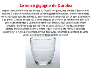Depuis la seconde moitié des années 40 jusqu’à nos jours, des milliers d’écoliers ont déjeuné à la cantine en buvant dans ce verre gigogne de Duralex.  Ce verre remporte un franc succès dans les années 60 et sera même récompensé par un spot publicitaire à sa gloire. Dans les années 70, le verre gigogne de Duralex  se vend même dans 120 pays !  Le saviez-vous ?  Comme de nombreux enfants, vous vous êtes sûrement amusé(e) à lire votre âge dans le fond de votre verre...En réalité, ce nombre correspond au numéro du moule dans lequel le verre a été fondu. Il en existe seulement 48. Ainsi, par exemple, si vous découvrez le numéro 63 au fond de votre verre, c’est qu’il ne s’agit pas d’un Duralex ! Le verre gigogne de Duralex 