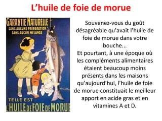 L’huile de foie de morue Souvenez-vous du goût désagréable qu’avait l’huile de foie de morue dans votre bouche... Et pourtant, à une époque où les compléments alimentaires étaient beaucoup moins présents dans les maisons qu’aujourd’hui, l’huile de foie de morue constituait le meilleur apport en acide gras et en vitamines A et D. 