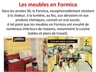 Dans les années 50, le Formica, exceptionnellement résistant à la chaleur, à la lumière, au feu, aux abrasions et aux produits chimiques, connaît un vrai succès. A tel point que les meubles en Formica ont envahit de nombreux intérieurs de maisons, notamment la cuisine (tables et plans de travail). Les meubles en Formica 