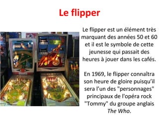 Le flipper est un élément très marquant des années 50 et 60 et il est le symbole de cette jeunesse qui passait des heures à jouer dans les cafés. En 1969, le flipper connaîtra son heure de gloire puisqu’il sera l’un des "personnages" principaux de l'opéra rock "Tommy" du groupe anglais  The Who . Le flipper 