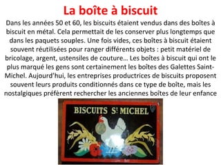 Dans les années 50 et 60, les biscuits étaient vendus dans des boîtes à biscuit en métal. Cela permettait de les conserver plus longtemps que dans les paquets souples. Une fois vides, ces boîtes à biscuit étaient souvent réutilisées pour ranger différents objets : petit matériel de bricolage, argent, ustensiles de couture… Les boîtes à biscuit qui ont le plus marqué les gens sont certainement les boîtes des Galettes Saint-Michel. Aujourd’hui, les entreprises productrices de biscuits proposent souvent leurs produits conditionnés dans ce type de boîte, mais les nostalgiques préfèrent rechercher les anciennes boîtes de leur enfance La boîte à biscuit 