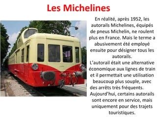 En réalité, après 1952, les autorails Michelines, équipés de pneus Michelin, ne roulent plus en France. Mais le terme a abusivement été employé ensuite pour désigner tous les autorails. L’autorail était une alternative économique aux lignes de train et il permettait une utilisation beaucoup plus souple, avec des arrêts très fréquents.  Aujourd’hui, certains autorails sont encore en service, mais uniquement pour des trajets touristiques. Les Michelines 