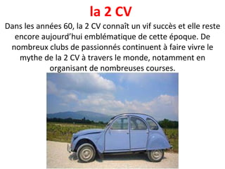 Dans les années 60, la 2 CV connaît un vif succès et elle reste encore aujourd’hui emblématique de cette époque. De nombreux clubs de passionnés continuent à faire vivre le mythe de la 2 CV à travers le monde, notamment en organisant de nombreuses courses. la 2 CV  