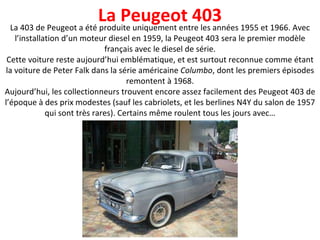 La 403 de Peugeot a été produite uniquement entre les années 1955 et 1966. Avec l’installation d’un moteur diesel en 1959, la Peugeot 403 sera le premier modèle français avec le diesel de série. Cette voiture reste aujourd’hui emblématique, et est surtout reconnue comme étant la voiture de Peter Falk dans la série américaine  Columbo , dont les premiers épisodes remontent à 1968. Aujourd’hui, les collectionneurs trouvent encore assez facilement des Peugeot 403 de l’époque à des prix modestes (sauf les cabriolets, et les berlines N4Y du salon de 1957 qui sont très rares). Certains même roulent tous les jours avec… La Peugeot 403 