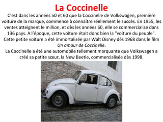 C’est dans les années 50 et 60 que la Coccinelle de Volkswagen, première voiture de la marque, commence à connaître réellement le succès. En 1955, les ventes atteignent le million, et dès les années 60, elle se commercialise dans 136 pays. A l’époque, cette voiture était donc bien la "voiture du peuple". Cette petite voiture a été immortalisée par Walt Disney dès 1968 dans le film  Un amour de Coccinelle . La Coccinelle a été une automobile tellement marquante que Volkswagen a créé sa petite sœur, la New Beetle, commercialisée dès 1998. La Coccinelle 