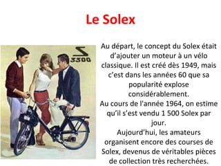 Au départ, le concept du Solex était d’ajouter un moteur à un vélo classique. Il est créé dès 1949, mais c’est dans les années 60 que sa popularité explose considérablement. Au cours de l'année 1964, on estime qu’il s’est vendu 1 500 Solex par jour. Aujourd’hui, les amateurs organisent encore des courses de Solex, devenus de véritables pièces de collection très recherchées. Le Solex 