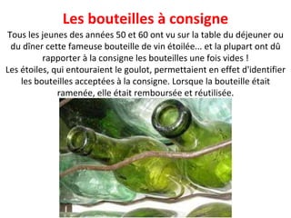 Tous les jeunes des années 50 et 60 ont vu sur la table du déjeuner ou du dîner cette fameuse bouteille de vin étoilée... et la plupart ont dû rapporter à la consigne les bouteilles une fois vides ! Les étoiles, qui entouraient le goulot, permettaient en effet d'identifier les bouteilles acceptées à la consigne. Lorsque la bouteille était ramenée, elle était remboursée et réutilisée. Les bouteilles à consigne 