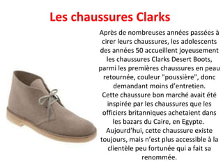 Après de nombreuses années passées à cirer leurs chaussures, les adolescents des années 50 accueillent joyeusement les chaussures Clarks Desert Boots, parmi les premières chaussures en peau retournée, couleur "poussière", donc demandant moins d’entretien. Cette chaussure bon marché avait été inspirée par les chaussures que les officiers britanniques achetaient dans les bazars du Caire, en Egypte.  Aujourd’hui, cette chaussure existe toujours, mais n’est plus accessible à la clientèle peu fortunée qui a fait sa renommée. Les chaussures Clarks  