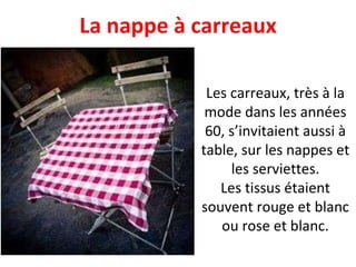 Les carreaux, très à la mode dans les années 60, s’invitaient aussi à table, sur les nappes et les serviettes. Les tissus étaient souvent rouge et blanc ou rose et blanc. La nappe à carreaux 