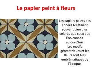 Les papiers peints des années 60 étaient souvent bien plus colorés que ceux que l’on connaît aujourd’hui. Les motifs géométriques et les fleurs sont très emblématiques de l’époque. Le papier peint à fleurs 
