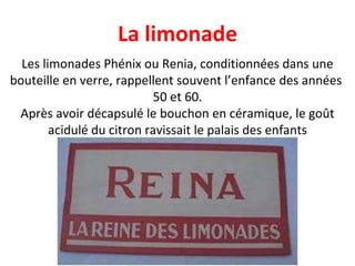 Les limonades Phénix ou Renia, conditionnées dans une bouteille en verre, rappellent souvent l’enfance des années  50 et 60. Après avoir décapsulé le bouchon en céramique, le goût acidulé du citron ravissait le palais des enfants La limonade 
