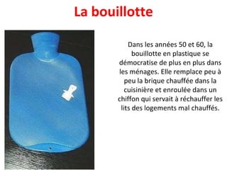 Dans les années 50 et 60, la bouillotte en plastique se démocratise de plus en plus dans les ménages. Elle remplace peu à peu la brique chauffée dans la cuisinière et enroulée dans un chiffon qui servait à réchauffer les lits des logements mal chauffés. La bouillotte 