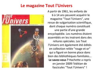 A partir de 1961, les enfants de  6 à 14 ans peuvent acquérir le magazine "Tout l’Univers", une revue de vulgarisation scientifique, dont chaque numéro constituait une partie d’une grande encyclopédie. Les numéros étaient assemblés en les insérant dans des reliures spéciales. Les Tout l'Univers ont également été édités en collection reliée "rouge et or" qui a figuré en bonne place dans bien des bibliothèques familiales... Le savez-vous ?  Hachette a repris en janvier 2009 l'édition de fascicules "Tout l'Univers" ! Le magazine Tout l'Univers 