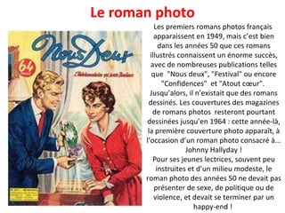 Les premiers romans photos français  apparaissent en 1949, mais c’est bien dans les années 50 que ces romans illustrés connaissent un énorme succès, avec de nombreuses publications telles que  "Nous deux", "Festival" ou encore "Confidences"  et "Atout cœur".  Jusqu’alors, il n’existait que des romans dessinés. Les couvertures des magazines de romans photos  resteront pourtant dessinées jusqu’en 1964 : cette année-là, la première couverture photo apparaît, à l’occasion d’un roman photo consacré à... Johnny Hallyday ! Pour ses jeunes lectrices, souvent peu instruites et d’un milieu modeste, le roman photo des années 50 ne devait pas présenter de sexe, de politique ou de violence, et devait se terminer par un happy-end !  Le roman photo 
