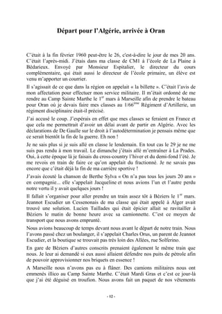 Départ pour l’Algérie, arrivée à Oran

C’était à la fin février 1960 peut-être le 26, c'est-à-dire le jour de mes 20 ans.
C’était l’après-midi. J’étais dans ma classe de CM1 à l’école de La Plaine à
Bédarieux. Envoyé par Monsieur Espitalier, le directeur du cours
complémentaire, qui était aussi le directeur de l’école primaire, un élève est
venu m’apporter un courrier.
Il s’agissait de ce que dans la région on appelait « la billette ». C’était l’avis de
mon affectation pour effectuer mon service militaire. Il m’était ordonné de me
rendre au Camp Sainte Marthe le 1er mars à Marseille afin de prendre le bateau
pour Oran où je devais faire mes classes au 1/66ème Régiment d’Artillerie, un
régiment disciplinaire était-il précisé.
J’ai accusé le coup. J’espérais en effet que mes classes se feraient en France et
que cela me permettrait d’avoir un délai avant de partir en Algérie. Avec les
déclarations de De Gaulle sur le droit à l’autodétermination je pensais même que
ce serait bientôt la fin de la guerre. Eh non !
Je ne sais plus si je suis allé en classe le lendemain. En tout cas le 29 je ne me
suis pas rendu à mon travail. Le dimanche j’étais allé m’entraîner à La Prades.
Oui, à cette époque là je faisais du cross-country l’hiver et du demi-fond l’été. Je
me revois en train de faire ce qu’on appelait du fractionné. Je ne savais pas
encore que c’était déjà la fin de ma carrière sportive !
J’avais écouté la chanson de Berthe Sylva « On n’a pas tous les jours 20 ans »
en compagnie... elle s’appelait Jacqueline et nous avions l’un et l’autre perdu
notre vertu il y avait quelques jours !
Il fallait s’organiser pour aller prendre un train assez tôt à Béziers le 1 er mars.
Jeannot Escudier un Cessenonais de ma classe qui était appelé à Alger avait
trouvé une solution. Lucien Taillades qui était épicier allait se ravitailler à
Béziers le matin de bonne heure avec sa camionnette. C’est ce moyen de
transport que nous avons emprunté.
Nous avions beaucoup de temps devant nous avant le départ de notre train. Nous
l’avons passé chez un boulanger, il s’appelait Charles Orus, un parent de Jeannot
Escudier, et la boutique se trouvait pas très loin des Allées, rue Solferino.
En gare de Béziers d’autres conscrits prenaient également le même train que
nous. Je leur ai demandé si eux aussi allaient défendre nos puits de pétrole afin
de pouvoir approvisionner nos briquets en essence !
A Marseille nous n’avons pas eu à flâner. Des camions militaires nous ont
emmenés illico au Camp Sainte Marthe. C’était Mardi Gras et c’est ce jour-là
que j’ai été déguisé en troufion. Nous avons fait un paquet de nos vêtements
- 12 -

 
