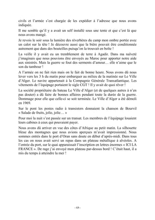 civils et l’armée s’est chargée de les expédier à l’adresse que nous avons
indiquée.
Il me semble qu’il y a avait un self installé sous une tente et que c’est là que
nous avons mangé.
Je revois le soir sous la lumière des réverbères du camp mon ombre portée avec
un calot sur la tête ! Je découvre aussi que la bière pouvait être conditionnée
autrement que dans des bouteilles puisqu’on la trouvait en boîte !
La veille il y avait eu un tremblement de terre à Agadir. Dans ma naïveté
j’imaginais que nous pouvions être envoyés au Maroc pour apporter notre aide
aux sinistrés. Mais la guerre se fout des serments d’amour… elle n’aime que le
son du tambour !
A l’armée on ne fait rien mais on le fait de bonne heure. Nous avons dû nous
lever vers les 3 h du matin pour embarquer au milieu de la matinée sur Le Ville
d’Alger. Le navire appartenait à la Compagnie Générale Transatlantique. Les
vêtements de l’équipage portaient le sigle CGT ! Il y avait de quoi rêver !
La société propriétaire du bateau Le Ville d’Alger (et de quelques autres à n’en
pas douter) a dû faire de bonnes affaires pendant toute la durée de la guerre.
Dommage pour elle que celle-ci se soit terminée. Le Ville d’Alger a été démoli
en 1969.
Sur le pont les postes radio à transistors donnaient la chanson de Bourvil
« Salade de fruits, jolie, jolie… »
Pour moi la nuit s’est passée sur un transat. Les membres de l’équipage louaient
leurs cabines à ceux qui pouvaient payer.
Nous avons dû arriver en vue des côtes d’Afrique au petit matin. La silhouette
bleue des montagnes que nous avions aperçues m’avait impressionné. Nous
sommes entrés dans le port d’Oran sans doute en début d’après-midi. Dans tous
les cas on nous avait servi un repas dans un plateau métallique à alvéoles. A
l’entrée du port, sur le quai apparaissait l’inscription en lettres énormes « ICI LA
FRANCE ». De rage j’ai envoyé mon plateau par-dessus bord ! C’était haut, il a
mis du temps à atteindre la mer !

- 13 -

 