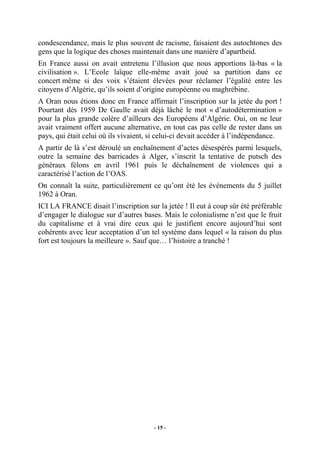 condescendance, mais le plus souvent de racisme, faisaient des autochtones des
gens que la logique des choses maintenait dans une manière d’apartheid.
En France aussi on avait entretenu l’illusion que nous apportions là-bas « la
civilisation ». L’Ecole laïque elle-même avait joué sa partition dans ce
concert même si des voix s’étaient élevées pour réclamer l’égalité entre les
citoyens d’Algérie, qu’ils soient d’origine européenne ou maghrébine.
A Oran nous étions donc en France affirmait l’inscription sur la jetée du port !
Pourtant dès 1959 De Gaulle avait déjà lâché le mot « d’autodétermination »
pour la plus grande colère d’ailleurs des Européens d’Algérie. Oui, on ne leur
avait vraiment offert aucune alternative, en tout cas pas celle de rester dans un
pays, qui était celui où ils vivaient, si celui-ci devait accéder à l’indépendance.
A partir de là s’est déroulé un enchaînement d’actes désespérés parmi lesquels,
outre la semaine des barricades à Alger, s’inscrit la tentative de putsch des
généraux félons en avril 1961 puis le déchaînement de violences qui a
caractérisé l’action de l’OAS.
On connaît la suite, particulièrement ce qu’ont été les événements du 5 juillet
1962 à Oran.
ICI LA FRANCE disait l’inscription sur la jetée ! Il eut à coup sûr été préférable
d’engager le dialogue sur d’autres bases. Mais le colonialisme n’est que le fruit
du capitalisme et à vrai dire ceux qui le justifient encore aujourd’hui sont
cohérents avec leur acceptation d’un tel système dans lequel « la raison du plus
fort est toujours la meilleure ». Sauf que… l’histoire a tranché !

- 15 -

 