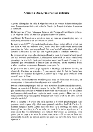 Arrivée à Oran, l’instruction militaire

A peine débarquées du Ville d’Alger les nouvelles recrues étaient embarquées
dans des camions militaires direction le District de Transit situé dans le quartier
d’Eckmühl.
De la traversée d’Oran j’ai encore dans ma tête l’image, elle est floue à présent,
d’un Algérien vêtu d’un pantalon qui pendait entre les jambes.
Au District de Transit on se serait cru dans un camp de concentration nazi. Le
haut-parleur donnait le ton en aboyant les ordres.
La caserne du 1/66ème régiment d’artillerie dans lequel j’étais affecté n’était pas
très loin. C’était un bâtiment neuf, blanc, avec une architecture particulière
permettant de l’aérer par temps chaud. J’ai su qu’après l’indépendance elle était
devenue la résidence du chef de l’Etat Algérien quand il se rendait en Oranie.
Le premier soir on nous a laissés tranquilles et je garde le souvenir d’avoir passé
une nuit à dormir profondément. Le lendemain après-midi on nous a remis notre
paquetage. Je revois le lieutenant inspectant notre habillement. Comme je ne
cherchais pas spécialement à finasser dans ce domaine j’ai été interpellé d’un :
« Mais vous iriez vous marier dans cette tenue vous ! »
Là je n’avais pas le moral et je regardais le Murdjajo qui domine la ville, en
rêvant de désertion, de maquis… A son sommet était le fort de Santa-Cruz
représenté sur l’écusson du régiment. La statue de la vierge qui s’y trouvait a été
rapatriée dans le Gard.
Ce soir là j’ai dû monter ma première garde avec un fusil assez archaïque, un
mousqueton, et des cartouches soigneusement emballées !
Devant le bâtiment principal était un vaste espace où étaient disposés les canons.
Quatre me semble-t-il. En fait, à cause du calibre, 105 mm, on ne les appelait
pas canons mais obusiers ! Pendant l’instruction on avait droit à tous les détails
sur les caractéristiques de nos engins de mort : masse, portée… Bien que cela ne
me passionna pas j’étais capable de réciter tout ce qui avait été dit après l’avoir
entendu une fois !
Dans la caserne il y avait une salle destinée à l’action psychologique. Des
panneaux avaient pour objectif de nous persuader du bien fondé de l’action de
l’armée française. Ferrat Abbas était cité d’un « J’ai interrogé les morts, j’ai
interrogé les cimetières, je n’ai vu nulle part trace de la nation algérienne. » Il y
avait aussi des recommandations qui valaient leur pesant de confiture. « Ne
pense pas au pays si tu veux le revoir » ou encore « Si tu tombes dans une
embuscade, tu jaillis du camion comme un diable de sa boîte, tu te postes et tu
ripostes. »
- 16 -

 