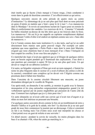 était inutile que je fayote j’étais marqué à l’encre rouge, j’étais condamné à
rester dans le grade de deuxième canonnier. C’est effectivement ce qui arriva.
Quelques souvenirs encore de cette période de quatre mois au centre
d’instruction ? Le démontage de je ne sais plus quel fusil dont on nous précisait
en guise d’entrée en matière que c’était « pour le tir à tuer ! » Les manœuvres
dans le Murdjajo ? Je revois un autochtone raclant de l’agave pour en extraire la
fibre et confectionner des sandales. Les exercices de tir à... Canastas ? J’entends
les balles miaulant au-dessus de ma tête alors que je me trouvais dans la fosse.
Les manœuvres ? Ah oui là je me rappelle un capitaine complètement déphasé
nous donnant l’ordre d’aller à tel endroit en répétant comme une scie « Sans idée
de manœuvre. »
Car à l’armée comme dans toute institution il y a des tarés, sauf qu’ici on subit
directement leurs manies sans guère pouvoir réagir. Par exemple cet autre
capitaine que nous appelions « Petits Pieds » mais dont le nom était Mariette,
exigeait que nous chantions haut et nous menaçait d’un « Dans l’Antiquité on
leur coupait les couilles, là on vous fera une piqûre ! »
Ce maréchal des logis n’avait pas apprécié que je m’éloigne de quelques mètres
pour un besoin urgent pendant qu’il fournissait des explications. J’eus droit à
une punition qui consistait à copier 50 fois je ne sais plus quel texte. Un qui
devait se venger de ses déboires scolaires !
Cet autre, un brigadier originaire d’Oran qui avait un nom espagnol, c’étaient les
noms les plus fréquents dans le secteur (il y avait d’ailleurs des arènes à côté de
la caserne), considérait sans complexe qu’on devait voir l’Algérie comme une
prostituée dont il fallait tirer bénéfice.
Dans l’enceinte de la caserne circulait librement une mascotte, un jeune
dromadaire désigné par le vocable de Wagram.
Une après-midi, un dimanche il me semble, je montais la garde avec le fameux
mousqueton et les cinq cartouches soigneusement empaquetées quand j’ai été
verbalement agressé par de jeunes maghrébins qui passaient de l’autre côté du
mur. Comment leur expliquer que je n’y étais pour rien ?
Un autre dimanche on m’avait collé une corvée qui n’avait rien d’urgent et je
râlais en mon fort intérieur en poussant une brouette.
J’ai quelques autres souvenirs divers comme la fois où un tremblement de terre a
ébranlé l’édifice et le goût de la salade, très fort ! La décision de je ne sais quel
gradé de nous faire commencer la journée par un décrassage. Celui-ci consistait
en fait à un footing mais l’un d’entre nous avait mal interprété les choses et
s’était pointé avec un gant de toilette et une serviette !
Un détail encore : pendant la corvée de vaisselle, les mains plongées dans les
bacs il se chantait « Oh, when the saints go marching in. »

- 18 -

 
