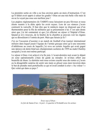 La première sortie en ville a eu lieu environ après un mois d’instruction. C’est
qu’il fallait avoir appris à saluer les gradés ! Oran est une très belle ville mais là
on ne la voyait pas sous son meilleur jour !
Les piqûres réglementaires (le TABDT) nous laissaient un peu fiévreux et nous
étions soumis à la diète après les avoir reçues. Lors de ces séances j’avais
contracté la varicelle. Il faut dire que le médecin major ne disposait que d’un
thermomètre pour la file de militaires qui se présentaient à lui. C’est sans doute
ainsi que j’ai été contaminé et que j’ai effectué un séjour à l’hôpital d’Oran.
Quand je m’y trouvais, de la fenêtre de la chambre je pouvais voir les régates
qui se déroulaient à l’entrée du port. Mais que faisais-je là ?
J’ai eu l’occasion d’assister à un match de football d’un tournoi international
miliaire dans lequel jouait l’équipe de l’armée grecque ainsi qu’à une rencontre
d’athlétisme au cours de laquelle j’ai revu un certain Argelès qui avait gagné
une épreuve de demi-fond aux championnats scolaires de 1959 au stade Charléty
auxquels j’avais moi-même participé.
Le séjour à Oran s’est achevé à la fin juin. L’avant-dernière nuit avant le départ
en zone opérationnelle j’étais de garde au mirador. Je m’étais offert une
bouteille de rhum. La dernière nuit nous avions couché sous des tentes et j’avais
eu la désagréable surprise de sentir une main se glisser sous mon traversin dans
le but de prendre mon portefeuille ce qui m’avait conduit à crier « Au voleur ! »
Qui volait qui dans ce pays ?

Trois vues d’Oran :
Le fort de Santa-Cruz ; le port ; le quartier d’Eckmühl avec les arènes

- 19 -

 