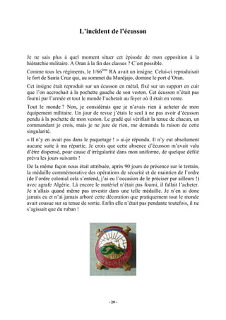 L’incident de l’écusson

Je ne sais plus à quel moment situer cet épisode de mon opposition à la
hiérarchie militaire. A Oran à la fin des classes ? C’est possible.
Comme tous les régiments, le 1/66ème RA avait un insigne. Celui-ci reproduisait
le fort de Santa Cruz qui, au sommet du Murdjajo, domine le port d’Oran.
Cet insigne était reproduit sur un écusson en métal, fixé sur un support en cuir
que l’on accrochait à la pochette gauche de son veston. Cet écusson n’était pas
fourni par l’armée et tout le monde l’achetait au foyer où il était en vente.
Tout le monde ? Non, je considérais que je n’avais rien à acheter de mon
équipement militaire. Un jour de revue j’étais le seul à ne pas avoir d’écusson
pendu à la pochette de mon veston. Le gradé qui vérifiait la tenue de chacun, un
commandant je crois, mais je ne jure de rien, me demanda la raison de cette
singularité.
« Il n’y en avait pas dans le paquetage ! » ai-je répondu. Il n’y eut absolument
aucune suite à ma répartie. Je crois que cette absence d’écusson m’avait valu
d’être dispensé, pour cause d’irrégularité dans mon uniforme, de quelque défilé
prévu les jours suivants !
De la même façon nous était attribuée, après 90 jours de présence sur le terrain,
la médaille commémorative des opérations de sécurité et de maintien de l’ordre
(de l’ordre colonial cela s’entend, j’ai eu l’occasion de le préciser par ailleurs !)
avec agrafe Algérie. Là encore le matériel n’était pas fourni, il fallait l’acheter.
Je n’allais quand même pas investir dans une telle médaille. Je n’en ai donc
jamais eu et n’ai jamais arboré cette décoration que pratiquement tout le monde
avait cousue sur sa tenue de sortie. Enfin elle n’était pas pendante toutefois, il ne
s’agissait que du ruban !

- 20 -

 